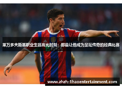 莱万多夫斯基职业生涯高光时刻：那些让他成为足坛传奇的经典比赛