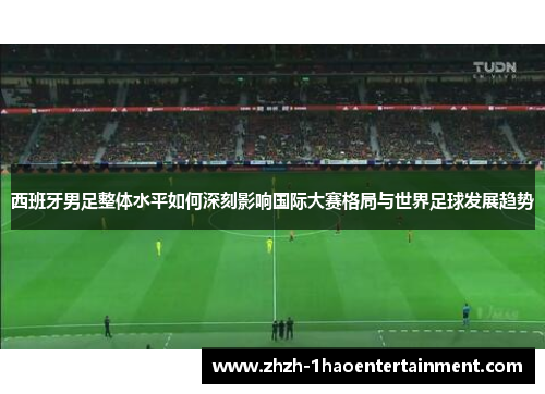 西班牙男足整体水平如何深刻影响国际大赛格局与世界足球发展趋势