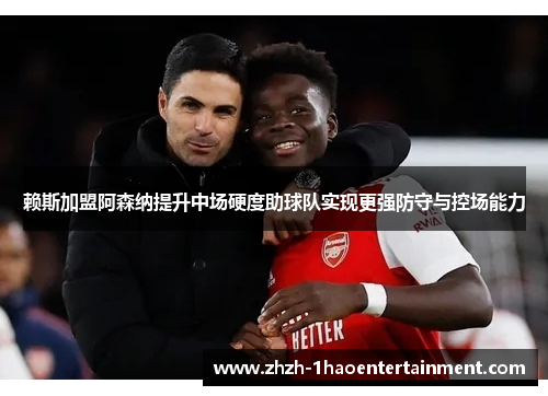 赖斯加盟阿森纳提升中场硬度助球队实现更强防守与控场能力