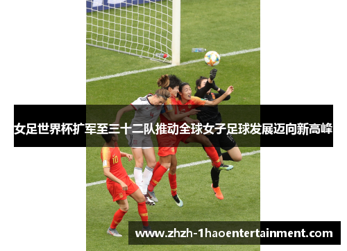 女足世界杯扩军至三十二队推动全球女子足球发展迈向新高峰