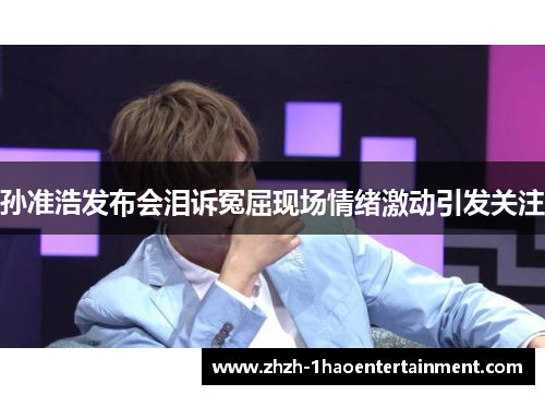 孙准浩发布会泪诉冤屈现场情绪激动引发关注