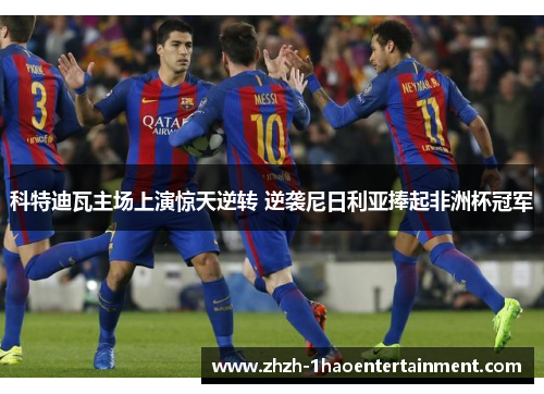 科特迪瓦主场上演惊天逆转 逆袭尼日利亚捧起非洲杯冠军