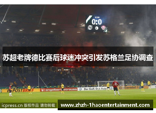 苏超老牌德比赛后球迷冲突引发苏格兰足协调查