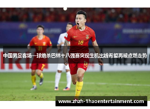 中国男足客场一球绝杀巴林十八强赛突现生机出线希望再被点燃走势 中国男足客场一球绝杀巴林十八强赛突现生机出线希望再被点燃走势