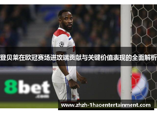 登贝莱在欧冠赛场进攻端贡献与关键价值表现的全面解析 登贝莱在欧冠赛场进攻端贡献与关键价值表现的全面解析