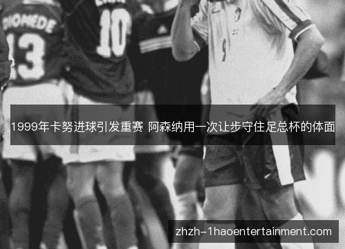 1999年卡努进球引发重赛 阿森纳用一次让步守住足总杯的体面 1999年卡努进球引发重赛 阿森纳用一次让步守住足总杯的体面
